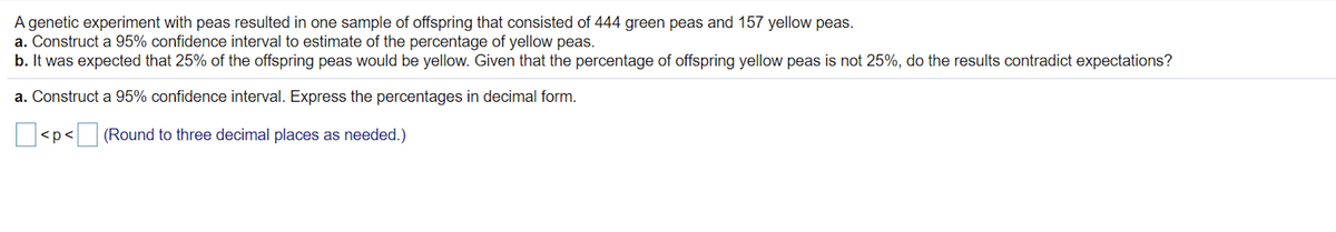 **Title: Constructing a 95% Confidence Interval for the Percentage of Yellow Peas**

**Objective:**
To estimate the percentage of yellow peas and to analyze whether the observed percentage contradicts the expected value.

**Genetic Experiment Background:**
In a sample from a genetic experiment with peas, the offspring consisted of:
- 444 green peas
- 157 yellow peas

**Tasks:**

1. **Construct a 95% Confidence Interval to Estimate the Percentage of Yellow Peas:**
   - Express the percentages in decimal form.
   - Use the box to the left of `< p <` for the lower bound and the box to the right of `< p <` for the upper bound.
   - Round your answer to three decimal places as needed.

2. **Analyze the Expected Percentage of Yellow Peas:**
   - Given that it was expected 25% of the offspring peas would be yellow, examine whether the observed percentage of yellow peas contradicts this expectation.
   - Discuss if the 95% confidence interval supports or refutes the expected 25% yellow peas.

**Interactive Component:**
   - [ ] < p < [ ] (Round to three decimal places as needed.)
   
This exercise involves the application of statistical methods to determine confidence intervals and compare observed data with theoretical expectations. This approach can be broadly applied to similar biological experiments and statistical investigations.