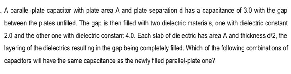 . A parallel-plate capacitor with plate area A and plate separation d has a capacitance of 3.0 with the gap
between the plates unfilled. The gap is then filled with two dielectric materials, one with dielectric constant
2.0 and the other one with dielectric constant 4.0. Each slab of dielectric has area A and thickness d/2, the
layering of the dielectrics resulting in the gap being completely filled. Which of the following combinations of
capacitors will have the same capacitance as the newly filled parallel-plate one?
