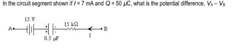 In the circuit segment shown if / = 7 mA and Q = 50 µC, what is the potential difference, VA - VB
15 V
15 k2
B
0.5 µF
