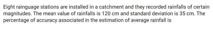 Eight rainguage stations are installed in a catchment and they recorded rainfalls of certain
magnitudes. The mean value of rainfalls is 120 cm and standard deviation is 35 cm. The
percentage of accuracy associated in the estimation of average rainfall is
