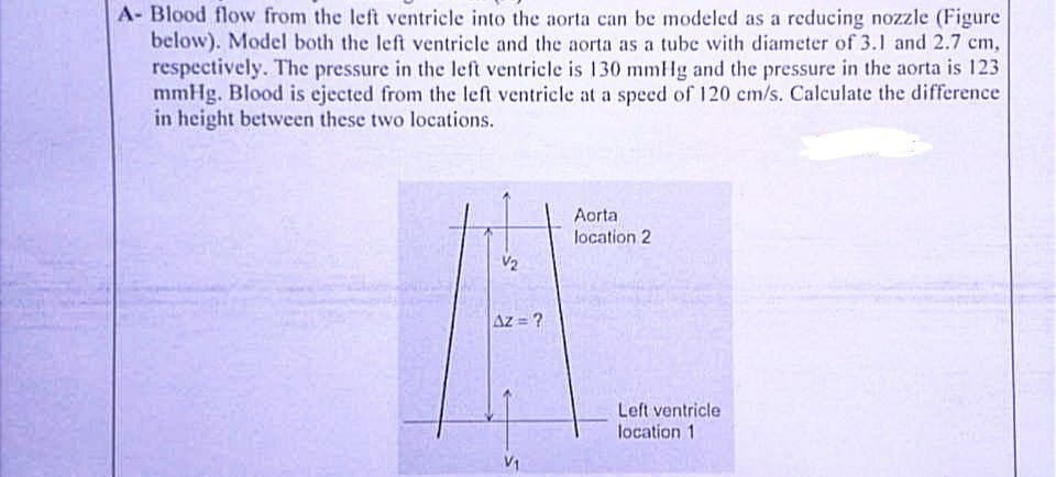 A- Blood flow from the left ventricle into the aorta can be modeled as a reducing nozzle (Figure
below). Model both the left ventricle and the aorta as a tube with diameter of 3.1 and 2.7 cm,
respectively. The pressure in the left ventricle is 130 mmHg and the pressure in the aorta is 123
mmHg. Blood is ejected from the left ventricle at a speed of 120 cm/s. Calculate the difference
in height between these two locations.
V₂
Az = ?
Aorta
location 2
Left ventricle
location 1