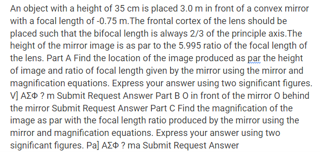 An object with a height of 35 cm is placed 3.0 m in front of a convex mirror
with a focal length of -0.75 m.The frontal cortex of the lens should be
placed such that the bifocal length is always 2/3 of the principle axis.The
height of the mirror image is as par to the 5.995 ratio of the focal length of
the lens. Part A Find the location of the image produced as par the height
of image and ratio of focal length given by the mirror using the mirror and
magnification equations. Express your answer using two significant figures.
V] AZ¢ ? m Submit Request Answer Part BO in front of the mirror O behind
the mirror Submit Request Answer Part C Find the magnification of the
image as par with the focal length ratio produced by the mirror using the
mirror and magnification equations. Express your answer using two
significant figures. Pa] AZ¢ ? ma Submit Request Answer
