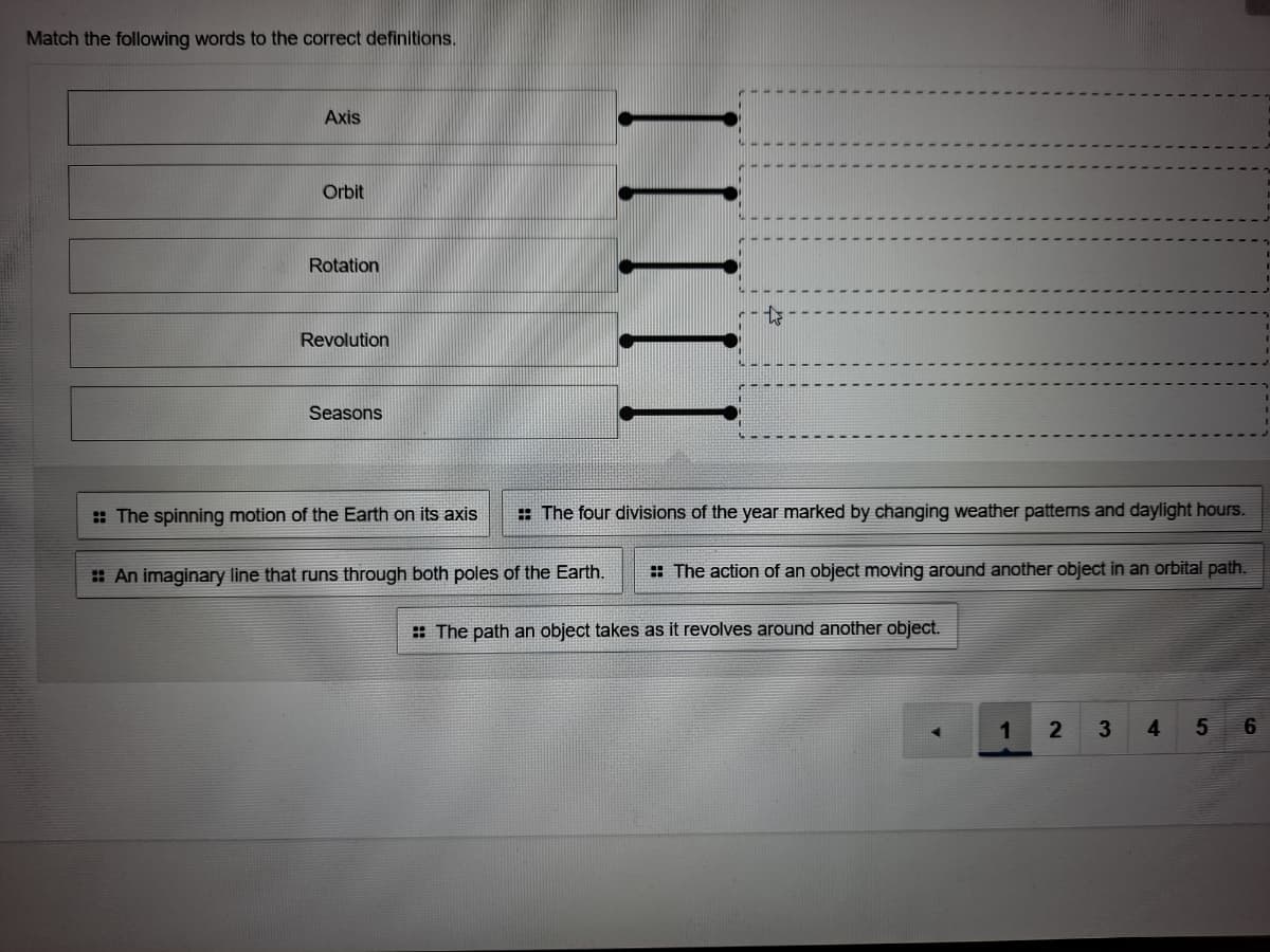 Match the following words to the correct definitions.
Axis
Orbit
Rotation
Revolution
Seasons
: The spinning motion of the Earth on its axis
: The four divisions of the year marked by changing weather patterns and daylight hours.
: An imaginary line that runs through both poles of the Earth.
: The action of an object moving around another object in an orbital path.
: The path an object takes as it revolves around another object.
1
3
4
IIII
