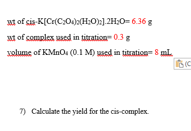 wt of cis-K[Cr(C204)2(H2O)2].2H2O= 6.36 g
wt of complex used in titration= 0.3 g
volume of KMNO4 (0.1 M) used in titration= 8 mL.
G(C
7) Calculate the yield for the cis-complex.
