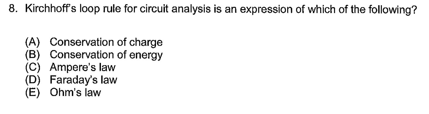 8. Kirchhoff's loop rule for circuit analysis is an expression of which of the following?
(A) Conservation of charge
(B) Conservation of energy
(C) Ampere's law
(D) Faraday's law
(E) Ohm's law
