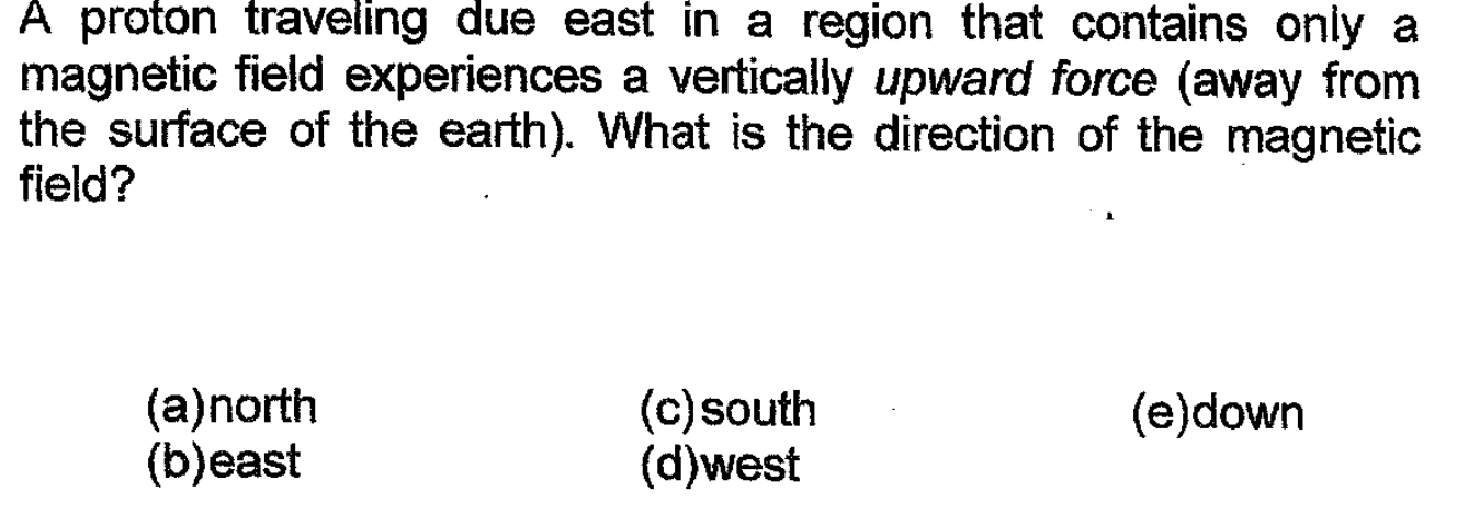 A proton traveling due east in a region that contains only a
magnetic field experiences a vertically upward force (away from
the surface of the earth). What is the direction of the magnetic
field?
(a)north
(b)east
(c)south
(d)west
(e)down
