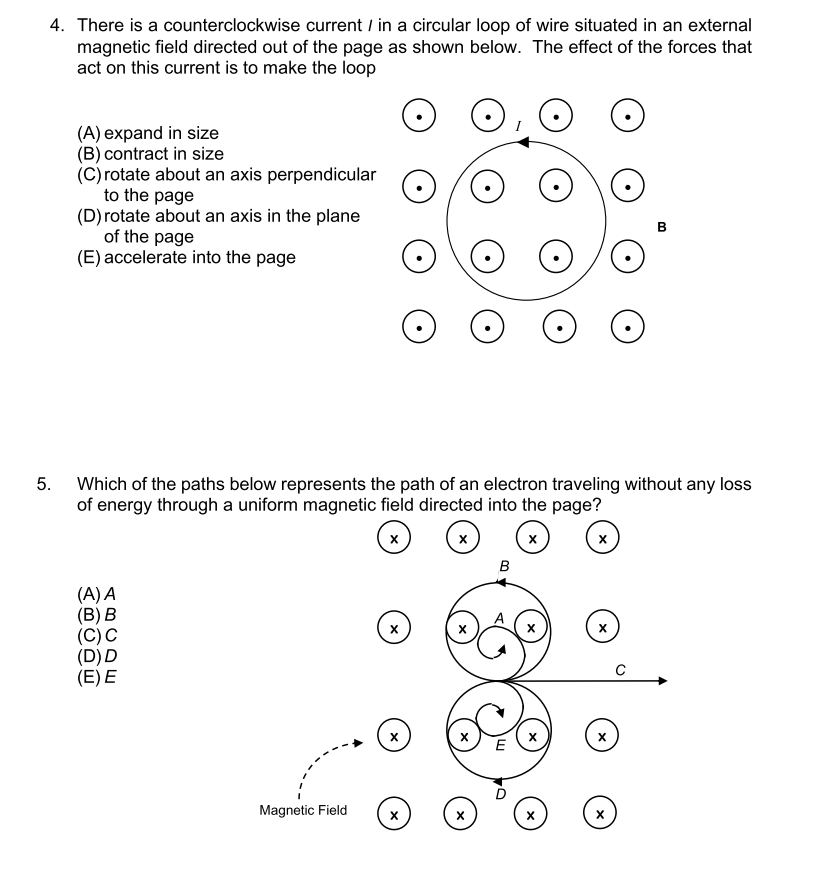 4. There is a counterclockwise current / in a circular loop of wire situated in an external
magnetic field directed out of the page as shown below. The effect of the forces that
act on this current is to make the loop
(A) expand in size
(B) contract in size
(C) rotate about an axis perpendicular
to the page
(D) rotate about an axis in the plane
of the page
(E) accelerate into the page
5.
Which of the paths below represents the path of an electron traveling without any loss
of energy through a uniform magnetic field directed into the page?
х
х
х
х
в
(A) A
(B) B
(C) C
(D)D
(E) E
х
х
х
х
х
Magnetic Field
х
х
