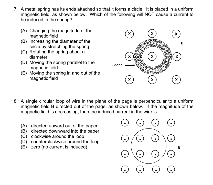 7. A metal spring has its ends attached so that it forms a circle. It is placed in a uniform
magnetic field, as shown below. Which of the following will NOT cause a current to
be induced in the spring?
(A) Changing the magnitude of the
magnetic field
(B) Increasing the diameter of the
circle by stretching the spring
(C) Rotating the spring about a
diameter
х
х
х
х
х
х
(D) Moving the spring parallel to the
magnetic field
(E) Moving the spring in and out of the
magnetic field
Spring
х
х
х
8. A single circular loop of wire in the plane of the page is perpendicular to a uniform
magnetic field B directed out of the page, as shown below. If the magnitude of the
magnetic field is decreasing, then the induced current in the wire is
(A) directed upward out of the paper
(B) directed downward into the paper
(C) clockwise around the loop
(D) counterclockwise around the loop
(E) zero (no current is induced)
