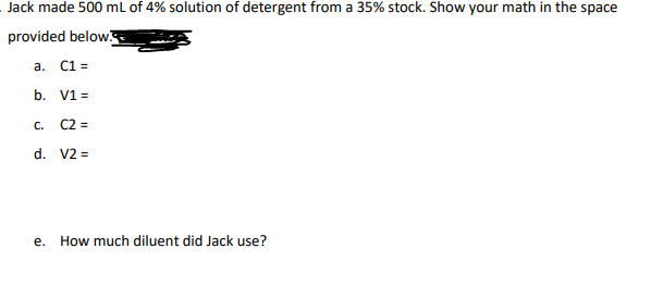 Jack made 500 mL of 4% solution of detergent from a 35% stock. Show your math in the space
provided below.
a. C1 =
b. V1 =
C2 =
d. V2 =
C.
e.
How much diluent did Jack use?