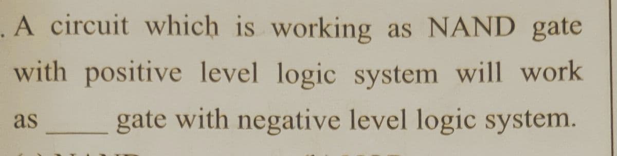 .A circuit which is working as NAND gate
with positive level logic system will work
as
gate with negative level logic system.
