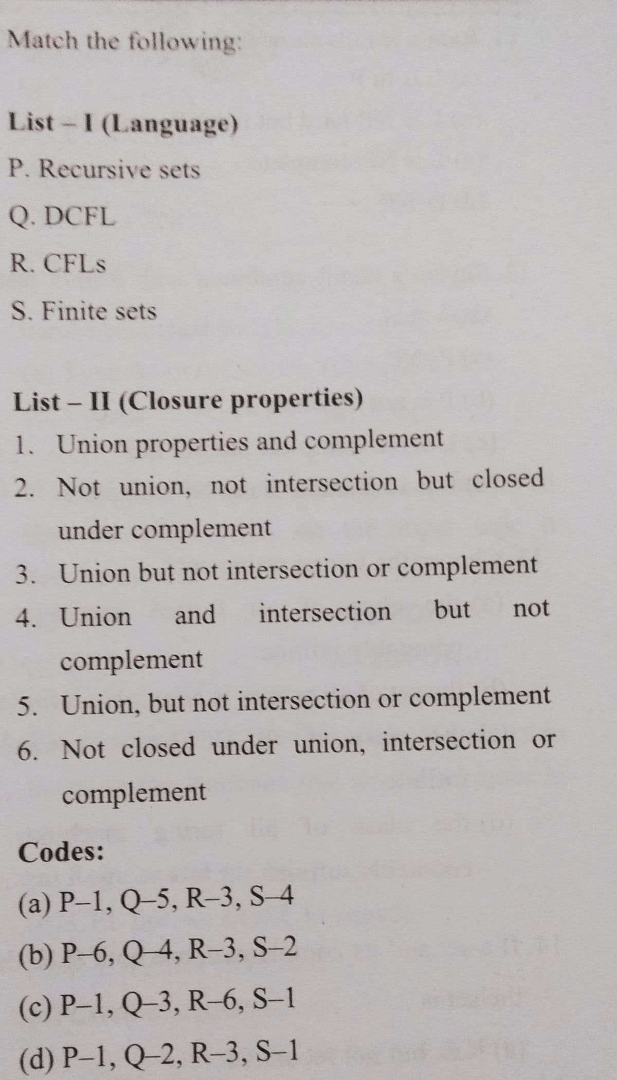 Match the following:
List-I (Language)
P. Recursive sets
Q. DCFL
R. CFLS
S. Finite sets
List - II (Closure properties)
1. Union properties and complement
2. Not union, not intersection but closed
under complement
3. Union but not intersection or complement
4. Union
and
intersection
but
not
complement
5. Union, but not intersection or complement
6. Not closed under union, intersection or
complement
Codes:
(a) P–1, Q–5, R–3, S-4
(b) P-6, Q4, R-3, S-2
(c) P-1, Q-3, R-6, S–1
(d) P–1, Q–2, R-3, S–1
