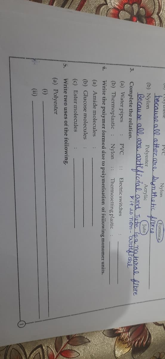 (a) Tuytrene
PVC
Nylon
Formica
because all other are synthetic fibres
(b) Nylon
Polyester
Because all are.
Complete the relation.
3.
(a) Water pipes
4.
5.
:
PVC
Acrylic
Jute
artificial and Jute is a natural fibre
it is non-artificial
:: Electric switches
(b) Thermoplastic : Nylon :: Thermosetting plastic
write the polymer formed due to polymerisation of following monomer units.
(a) Amide molecules
(b) Glucose molecules
(c) Ester molecules
:
:
Write two uses of the following.
(a) Polyester
(i)
(ii)