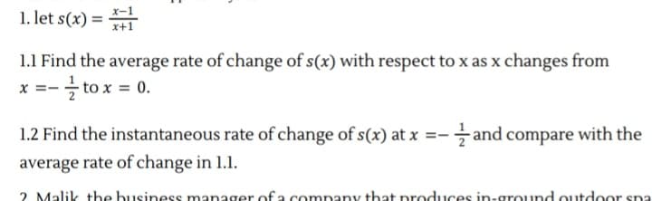 1. let s(x) =
х-1
x+1
1.1 Find the average rate of change of s(x) with respect to x as x changes from
to x = 0.
1.2 Find the instantaneous rate of change of s(x) at x =- and compare with the
average rate of change in 1.1.
2 Malik tbe business manager of a company that produces in-ground outdoor spa
