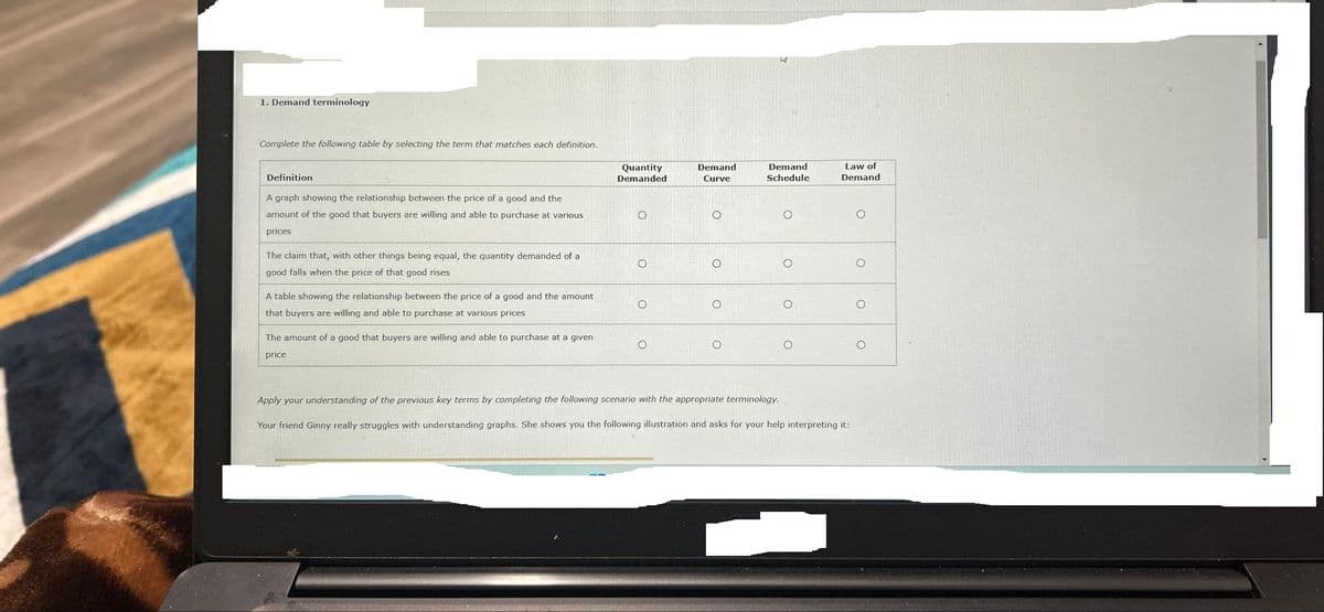 1. Demand terminology
Complete the following table by selecting the term that matches each definition.
Definition
A graph showing the relationship between the price of a good and the
amount of the good that buyers are willing and able to purchase at various.
prices
The claim that, with other things being equal, the quantity demanded of a
good falls when the price of that good rises
A table showing the relationship between the price of a good and the amount
that buyers are willing and able to purchase at various prices
The amount of a good that buyers are willing and able to purchase at a given
price
Quantity
Demanded
O
O
Demand
Curve
O
O
O
ha
Demand
Schedule
O
O
O
O
Law of
Demand
Apply your understanding of the previous key terms by completing the following scenario with the appropriate terminology.
Your friend Ginny really struggles with understanding graphs. She shows you the following illustration and asks for your help interpreting it:
O
O
O
O