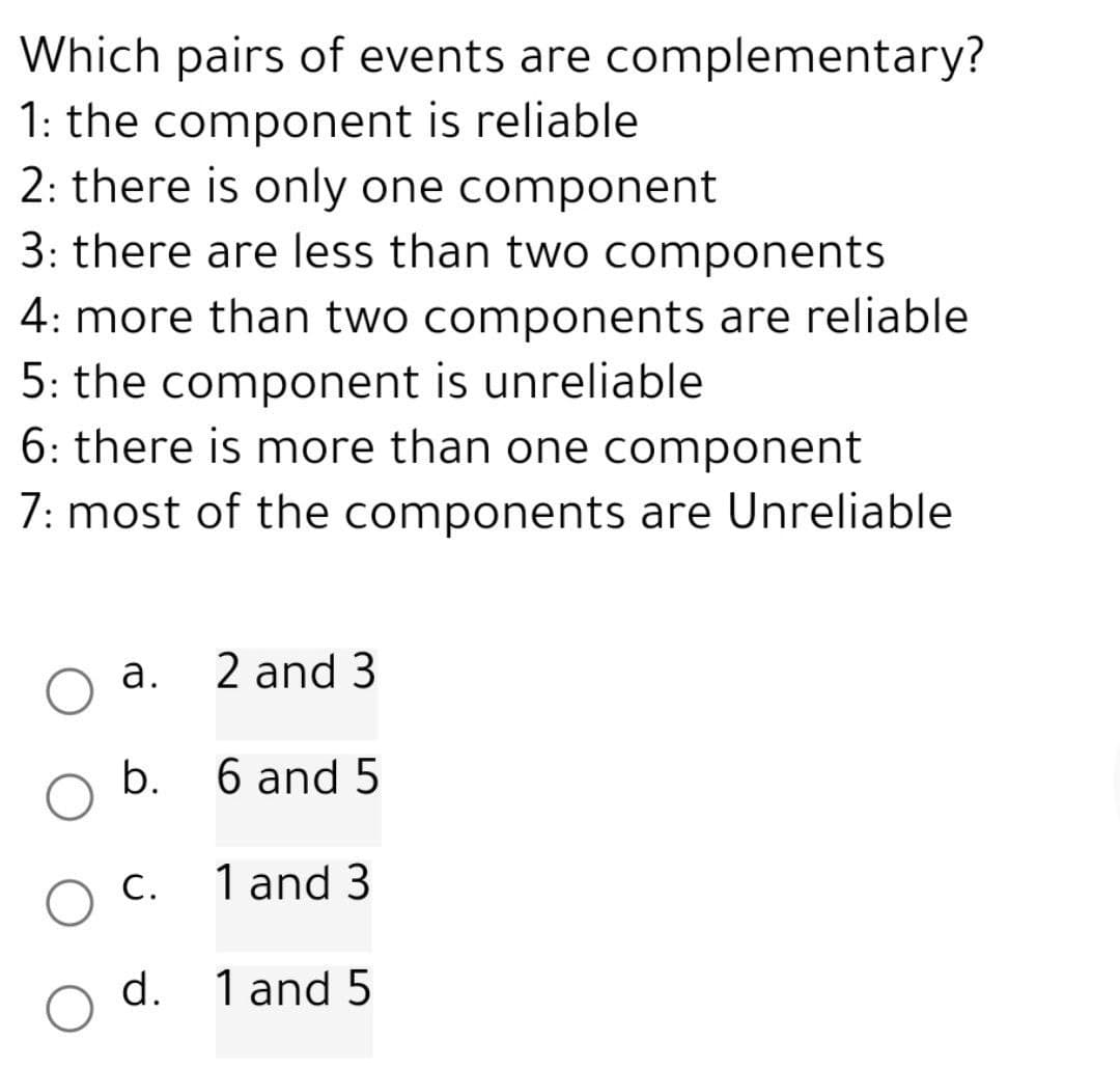 Which pairs of events are complementary?
1: the component is reliable
2: there is only one component
3: there are less than two components
4: more than two components are reliable
5: the component is unreliable
6: there is more than one component
7: most of the components are Unreliable
a.
b.
C.
2 and 3
6 and 5
1 and 3
d. 1 and 5