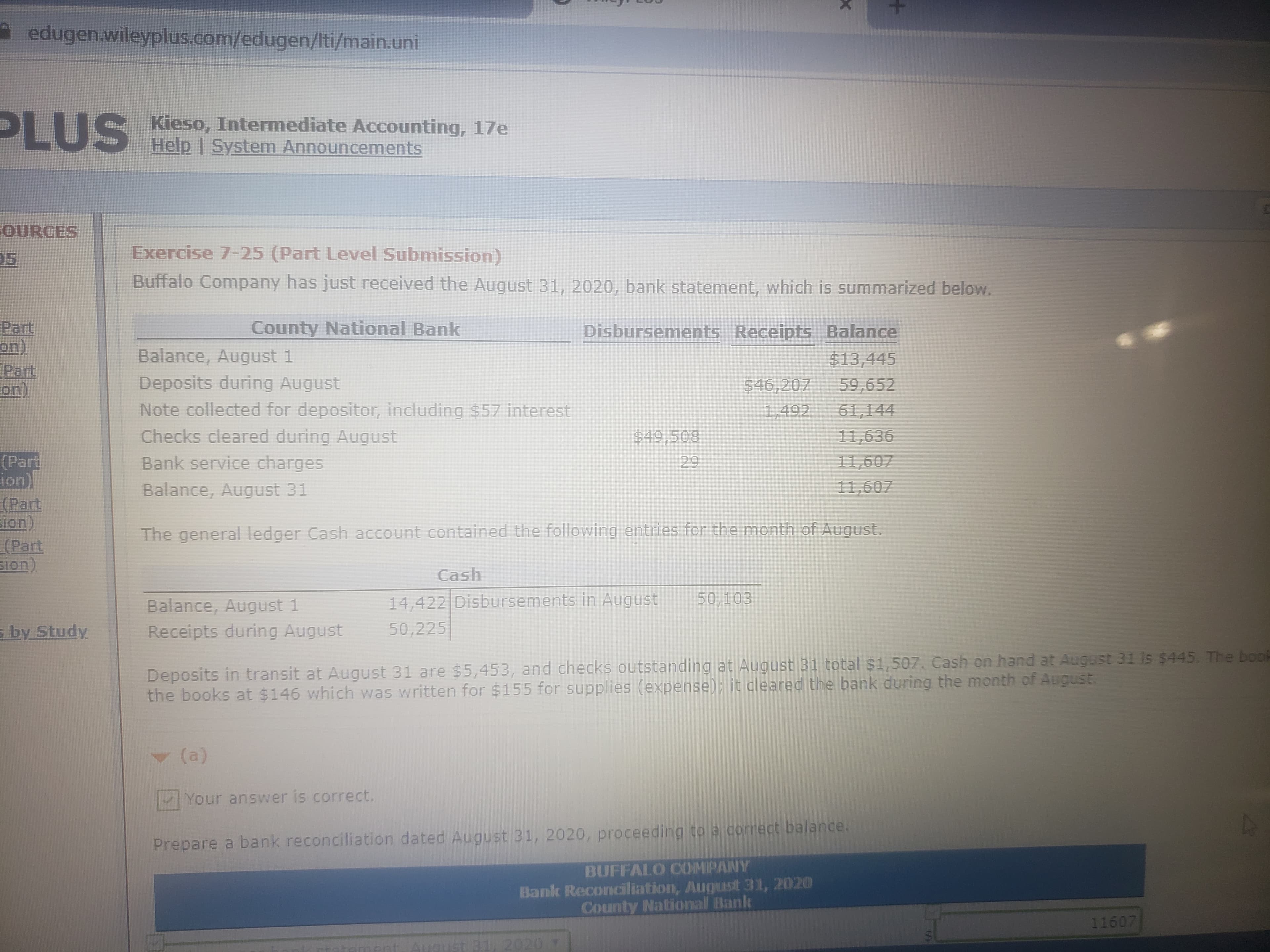 A edugen.wileyplus.com/edugen/Iti/main.uni
PLUS
S Kieso, Intermediate Accounting, 17e
Help I System Announcements
OURCES
Exercise 7-25 (Part Level Submission)
05
Buffalo Company has just received the August 31, 2020, bank statement, which is summarized below.
Part
on.
Part
on)
County National Bank
Disbursements Receipts Balance
Balance, August 1
Deposits during August
Note collected for depositor, including $57 interest
Checks cleared during August
Bank service charges
Balance, August 31
$13,445
$46,207
1,492
59,652
61,144
$49,508
11,636
(Part
ion)
(Part
sion)
(Part
sion)
29
11,607
11,607
The general ledger Cash account contained the following entries for the month of August.
Cash
14,422 Disbursements in August
50,103
Balance, August 1
Receipts during August
s by Study
50,225
Deposits in transit at August 31 are $5,453, and checks outstanding at August 31 total $1,507. Cash on hand at August 31 is $445. The boo
the books at $146 which was written for $155 for supplies (expense); it cleared the bank during the month of August.
(a)
Your answer is correct.
Prepare a bank reconciliation dated August 31, 2020, proceeding to a correct balance.
BUFFALO COMPANY
Bank Reconciliation, August 31, 2020
County National Bank
11607
ment. August 31, 202 T
+
