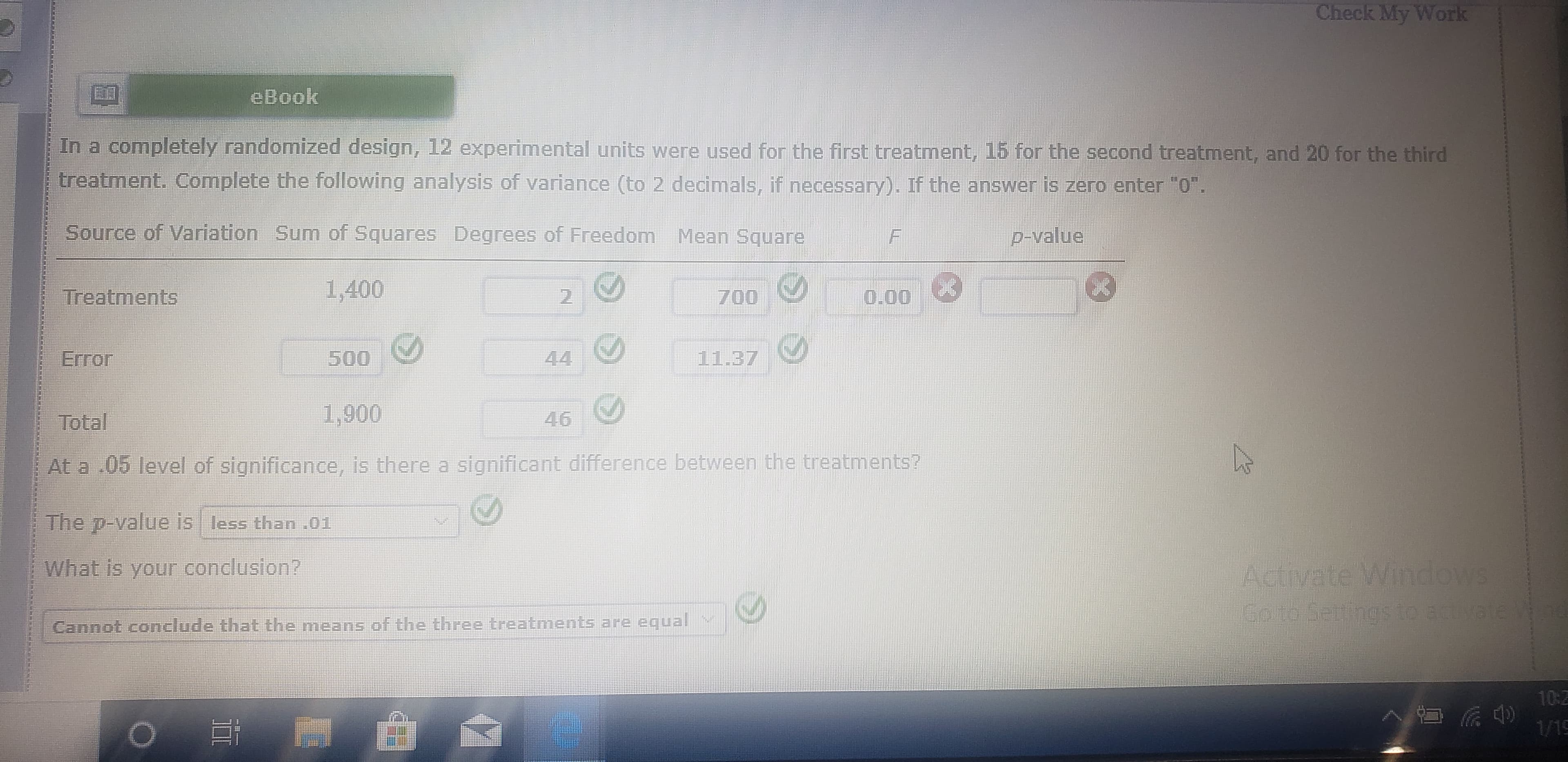 Check My Work
eBook
In a completely randomized design,
12 experimental units were used for the first treatment, 15 for the second treatment, and 20 for the third
treatment. Complete the following analysis of variance (to 2 decimals, if necessary). If the answer is zero enter "0".
Source of Variation Sum of Squares Degrees of Freedom Mean Square
p-Value
1,400
Treatments
700
0.00
2.
11.37
Error
500
44
1,900
46
Total
At a .05 level of significance, is there a significant difference between the treatments?
The p-value is less than .01
Activate Windows
Go to Settings to activate V
What is your conclusion?
Cannot conclude that the means of the three treatments are equal
10:Z
1/19
