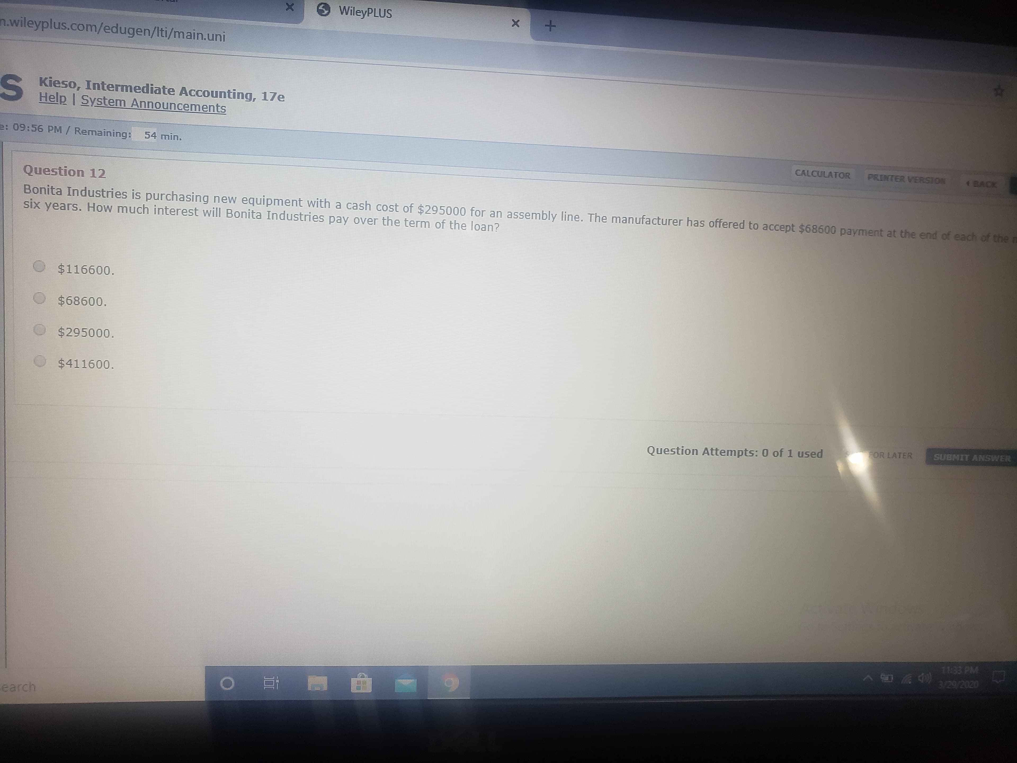 WileyPLUS
n.wileyplus.com/edugen/Iti/main.uni
S Kieso, Intermediate Accounting, 17e
Help I System Announcements
e: 09:56 PM/ Remaining: 54 min.
CALCULATOR
PRINTER VERSION
BACK
Question 12
Bonita Industries is purchasing new equipment with a cash cost of $295000 for an assembly line. The manufacturer has offered to accept $68600 payment at the end of each of the m
six years. How much interest will Bonita Industries pay over the term of the loan?
$116600.
$68600.
$295000.
$411600.
Question Attempts: 0 of 1 used
FOR LATER
SUBMIT ANSWER
Adivate Windes
11:33 PM
earch
