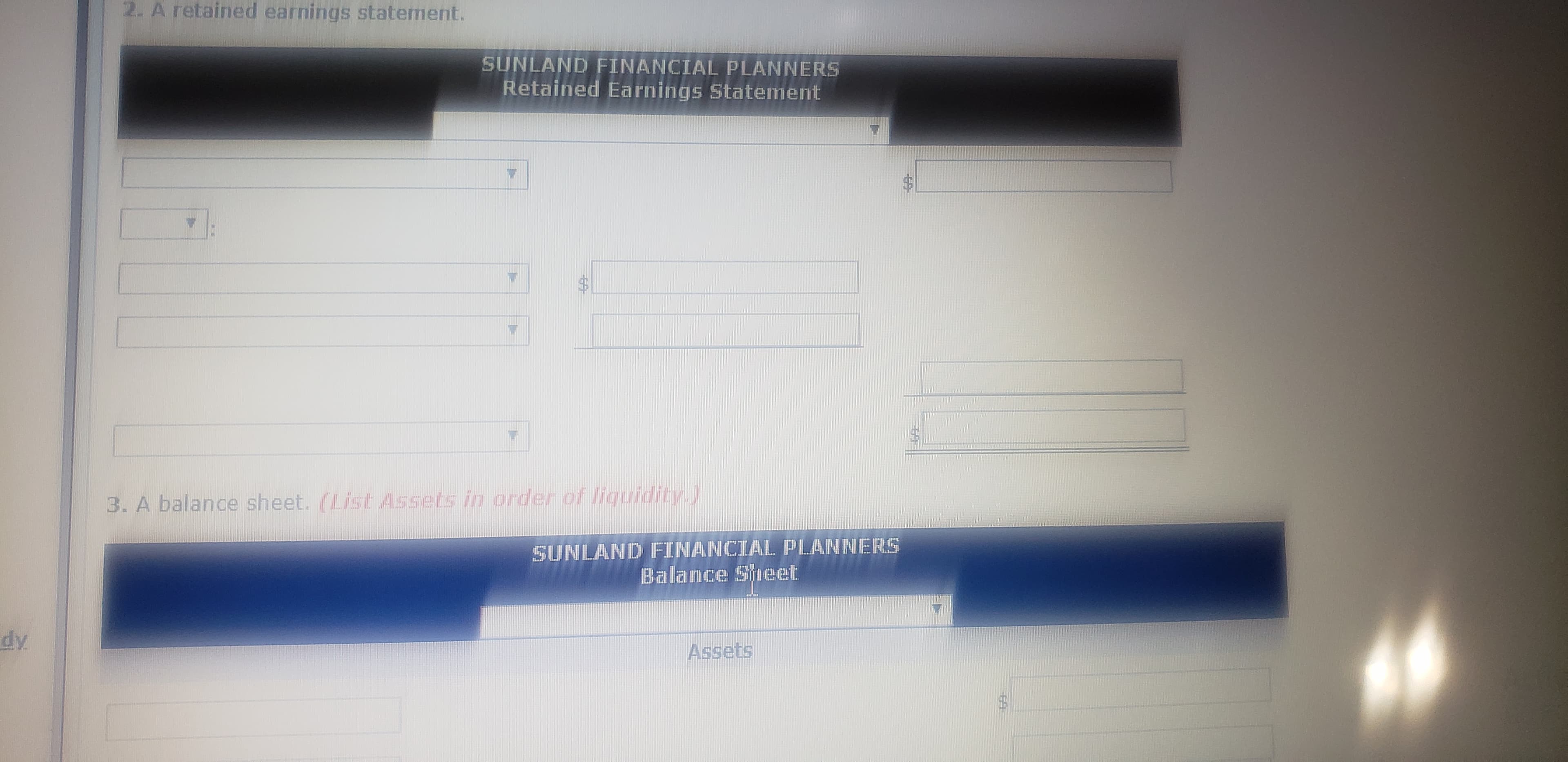2. A retained earnings statement.
SUNLAND FINANCIAL PLANNERS
Retained Earnings Statement
3. A balance sheet. (List Assets in order of liquidity.)
SUNLAND FINANCIAL PLANNERS
Balance SyIeet
dy
Assets
%24
%24
%24

