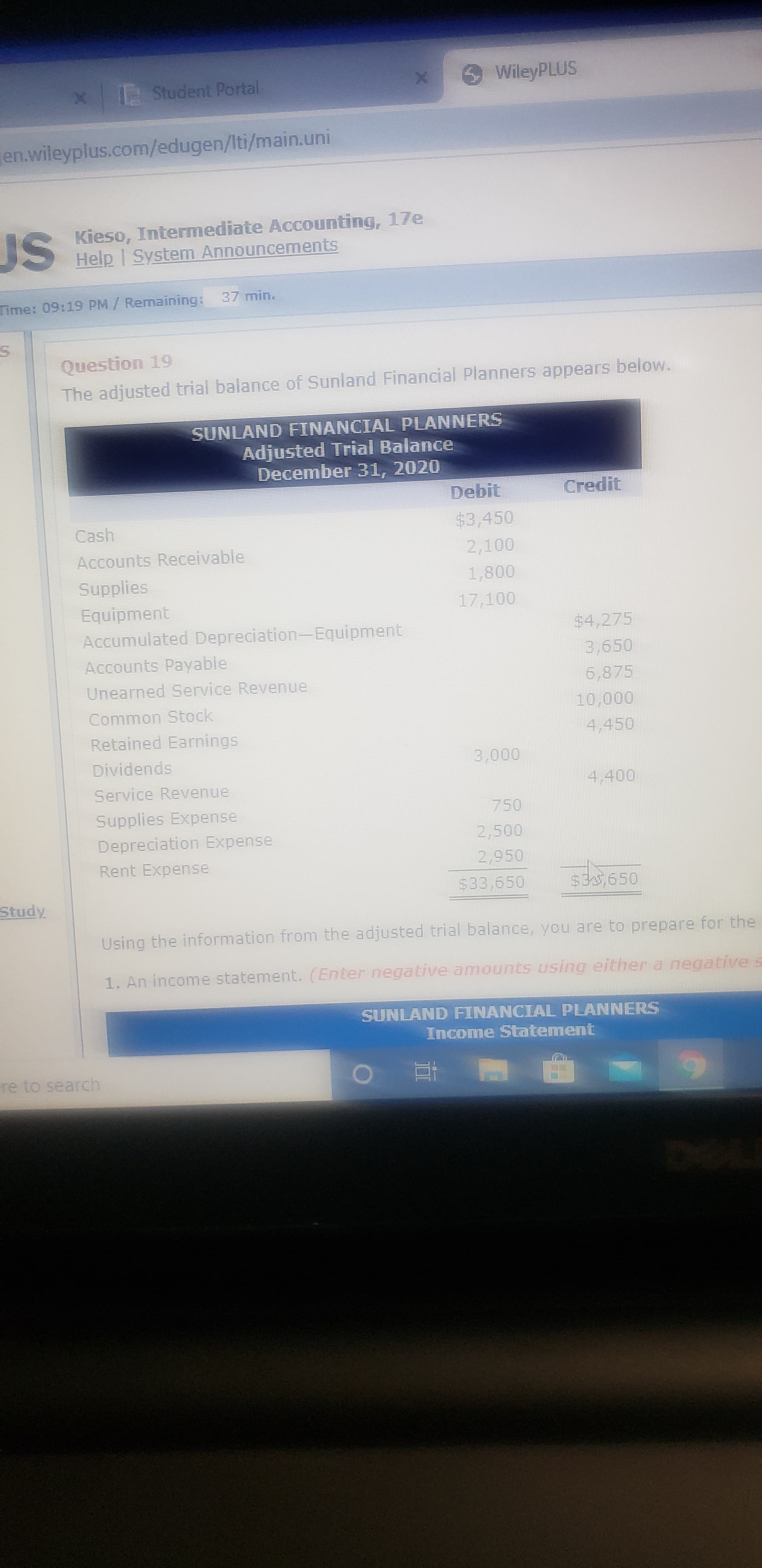 x Student Portal
WileyPLUS
en.wileyplus.com/edugen/Iti/main.uni
US
Kieso, Intermediate Accounting, 17e
Help | System Announcements
Time: 09:19 PM/ Remaining: 37 min.
Question 19
The adjusted trial balance of Sunland Financial Planners appears below.
SUNLAND FINANCIAL PLANNERS
Adjusted Trial Balance
December 31, 2020
Debit
Credit
Cash
$3,450
Accounts Receivable
2,100
Supplies
1,800
Equipment
17,100
Accumulated Depreciation-Equipment
$4,275
3,650
6,875
Accounts Payable
Unearned Service Revenue
Common Stock
10,000
Retained Earnings
4,450
Dividends
3,000
Service Revenue
4,400
Supplies Expense
750
Depreciation Expense
2,500
Rent Expense
2,950
$33,650
$35,650
Study
Using the information from the adjusted trial balance, you are to prepare for the
1. An income statement. (Enter negative amounts using either a negative s
SUNLAND FINANCIAL PLANNERS
Income Statement
re to search
