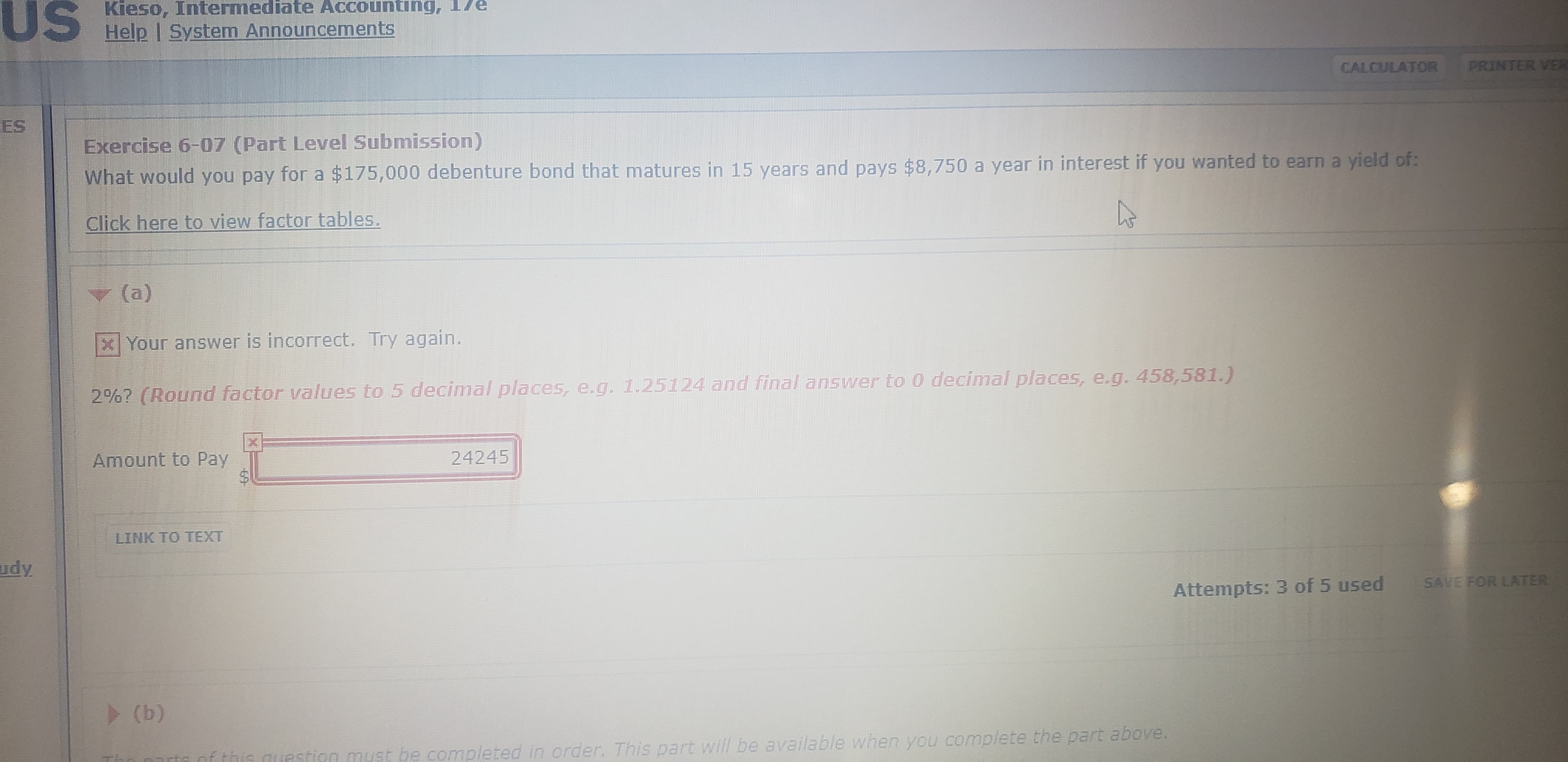 US
Kieso, Intermediate Accounting, 17e
Help I System Announcements
CALCULATOR
PRINTER VER
ES
Exercise 6-07 (Part Level Submission)
What would you pay for a $175,000 debenture bond that matures in 15 years and pays $8,750 a year in interest if you wanted to earn a yield of:
Click here to view factor tables.
(a)
XYour answer is incorrect. Try again.
2%? (Round factor values to 5 decimal places, e.g. 1.25124 and final answer to 0 decimal places, e.g. 458,581.)
Amount to Pay
24245
LINK TO TEXT
udy
SAVE FOR LATER
Attempts: 3 of 5 used
(b)
f this questign must be completed in order. This part will be available when you complete the part above.
%24
