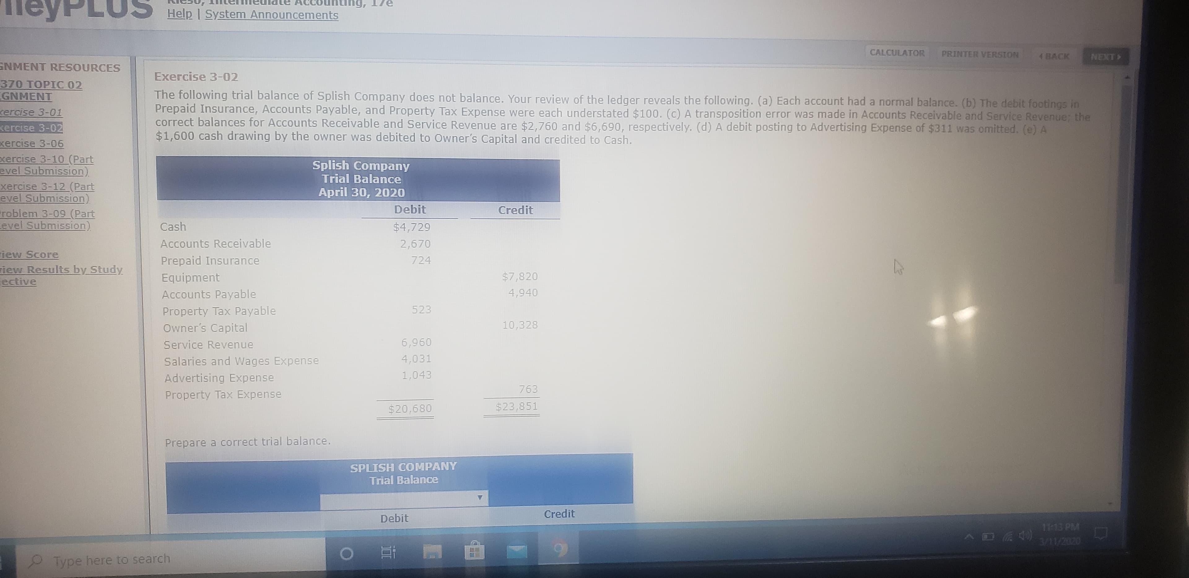 PLUS
1g, 17e
Help I System Announcements
CALCULATOR
PRINTER VERSION
4BACK
NEXT
SNMENT RESOURCES
Exercise 3-02
370 TOPIC 02
GNMENT
The following trial balance of Splish Company does not balance. Your review of the ledger reveals the following. (a) Each account had a normal balance. (b) The debit footings in
Prepaid Insurance, Accounts Payable, and Property Tax Expense were each understated $100. (c) A transposition error was made in Accounts Receivable and Service Revenue; the
correct balances for Accounts Receivable and Service Revenue are $2,760 and $6,690, respectively. (d) A debit posting to Advertising Expense of $311 was omitted. (e) A
$1,600 cash drawing by the owner was debited to Owner's Capital and credited to Cash.
cercise 3-01
kercise 3-02
xercise 3-06
xercise 3-10 (Part
evel Submission)
xercise 3-12 (Part
evel Submission)
roblem 3-09 (Part
Level Submission)
Splish Company
Trial Balance
April 30, 2020
Debit
Credit
Cash
$4,729
Accounts Receivable
2,670
iew Score
Prepaid Insurance
724
iew Results by Study
ective
Equipment
$7,820
Accounts Payable
4,940
Property Tax Payable
523
Owner's Capital
10,328
Service Revenue
6,960
Salaries and Wages Expense
4,031
Advertising Expense
1,043
763
Property Tax Expense
$20,680
$23,851
Prepare a correct trial balance.
SPLISH COMPANY
Trial Balance
Credit
Debit
3/11/2020
Type here to search
