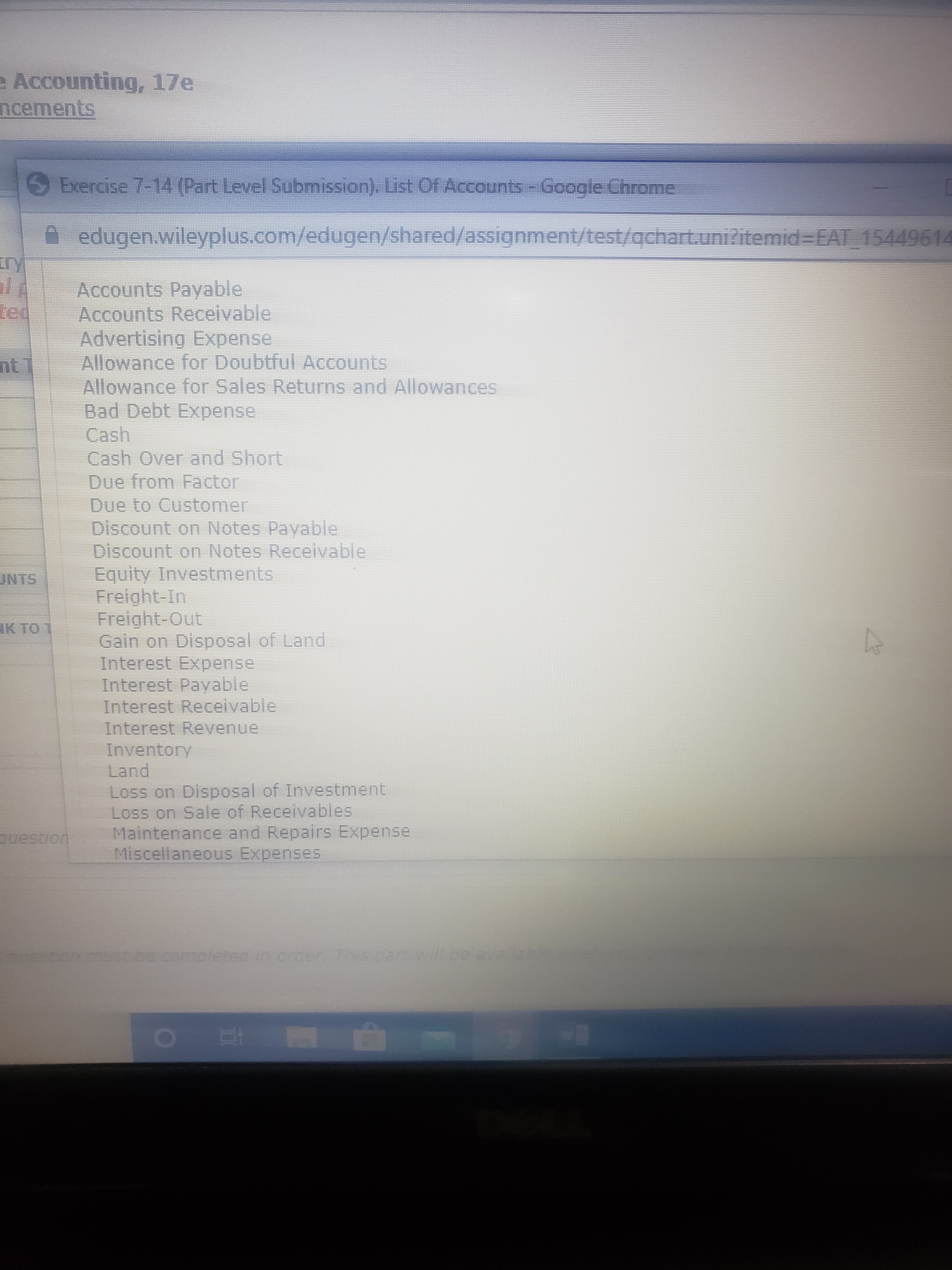 e Accounting, 17e
ncements
Exercise 7-14 (Part Level Submission). List Of Accounts - Google Chrome
A edugen.wileyplus.com/edugen/shared/assignment/test/achart.unizitemid=EAT_15449614
iry
Accounts Payable
Accounts Receivable
Advertising Expense
Allowance for Doubtful Accounts
Allowance for Sales Returns and Allowances
Bad Debt Expense
Cash
Cash Over and Short
Due from Factor
Due to Customer
Discount on Notes Payable
Discount on Notes Receivable
Equity Investments
Freight-In
Freight-Out
Gain on Disposal of Land
Interest Expense
Interest Payable
Interest Receivable
Interest Revenue
Inventory
Land
ted
nt
UNTS
IK TO 1
Loss on Disposal of Investment
Loss on Sale of Receivables
Maintenance and Repairs Expense
Miscellaneous Expenses
question
ouestion must be completed io crder This part will be availae en
