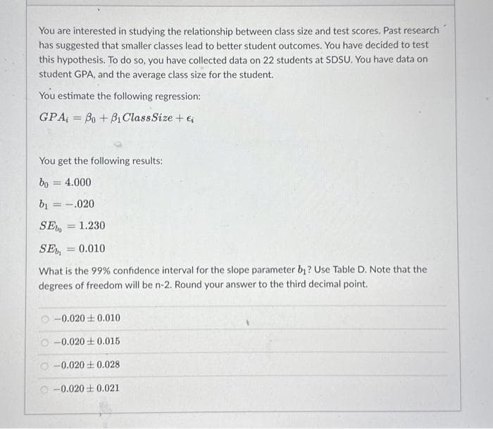 You are interested in studying the relationship between class size and test scores. Past research
has suggested that smaller classes lead to better student outcomes. You have decided to test
this hypothesis. To do so, you have collected data on 22 students at SDSU. You have data on
student GPA, and the average class size for the student.
You estimate the following regression:
GPA,= Bo + Bi Class Size + €₁
You get the following results:
bo= 4.000
b₁ = .020
SE = 1.230
SE = 0.010
What is the 99% confidence interval for the slope parameter b₁? Use Table D. Note that the
degrees of freedom will be n-2. Round your answer to the third decimal point.
-0.0200.010
O-0.020+0.015
-0.0200.028
-0.0200.021