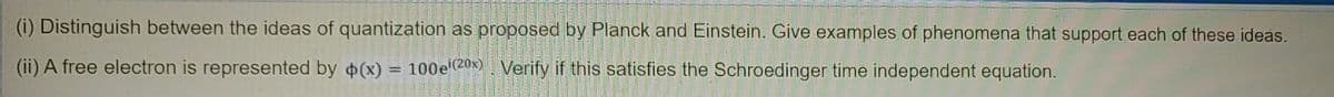 (i) Distinguish between the ideas of quantization as proposed by Planck and Einstein. Give examples of phenomena that support each of these ideas.
(ii) A free electron is represented by (x) = 100e20x) Verify if this satisfies the Schroedinger time independent equation.
