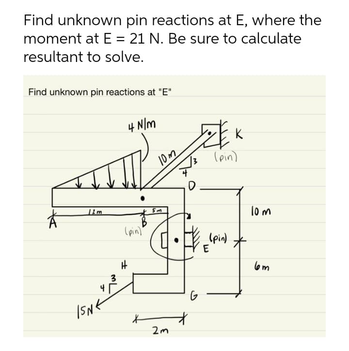 Find unknown pin reactions at E, where the
moment at E = 21 N. Be sure to calculate
resultant to solve.
Find unknown pin reactions at "E"
4 N/m
10m
(pin)
lo m
(pin)"
(pin)
E
l6m
3
4
G
2m
