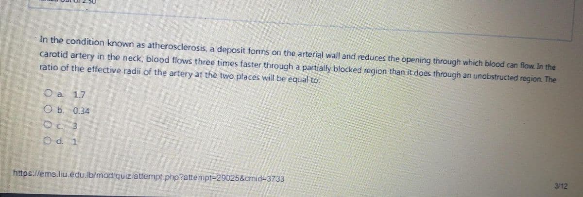 In the condition known as atherosclerosis, a deposit forms on the arterial wall and reduces the opening through which blood can flow. In the
carotid artery in the neck, blood flows three times faster through a partially blocked region than it does through an unobstructed region The
ratio of the effective radil of the artery at the two places will be equal to.
17
0.34
3/12
htps.//ems.liu.edu.lb/mod/quizattempt.php?attempt3D29025&cmid%3D3733
