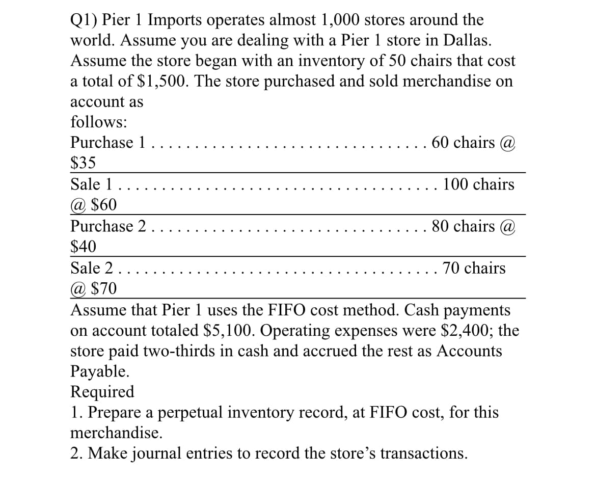 Q1) Pier 1 Imports operates almost 1,000 stores around the
world. Assume you are dealing with a Pier 1 store in Dallas.
Assume the store began with an inventory of 50 chairs that cost
a total of $1,500. The store purchased and sold merchandise on
account as
follows:
Purchase 1
60 chairs @
$35
Sale 1.
@ $60
100 chairs
Purchase 2 .
80 chairs @
$40
Sale 2.
@ $70
Assume that Pier 1 uses the FIFO cost method. Cash payments
on account totaled $5,100. Operating expenses were $2,400; the
store paid two-thirds in cash and accrued the rest as Accounts
Payable.
Required
1. Prepare a perpetual inventory record, at FIFO cost, for this
merchandise.
70 chairs
2. Make journal entries to record the store's transactions.
