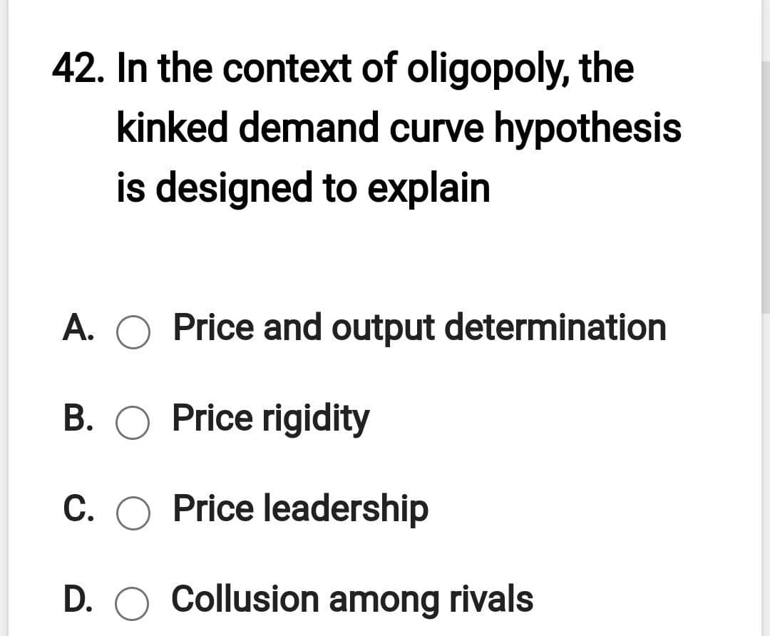 42. In the context of oligopoly, the
kinked demand curve hypothesis
is designed to explain
A. O Price and output determination
B. O Price rigidity
C. O Price leadership
D. O Collusion among rivals
