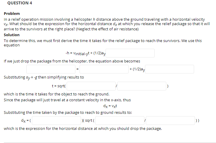 QUESTION 4
Problem
In a relief operation mission involving a helicopter h distance above the ground traveling with a horizontal velocity
arrive to the survivors at the right place? (Neglect the effect of air resistance)
Solution
To determine this, we must first derive the time it takes for the relief package to reach the survivors. We use this
equation
-h = Vịnitial-yt + (1/2)ay
If we just drop the package from the helicopter, the equation above becomes
+ (1/2)ay
Substituting ay = -g then simplifying results to
t= sqrt
which is the time it takes for the object to reach the ground.
Since the package will just travel at a constant velocity in the x-axis, thus
dx = Vxt
Substituting the time taken by the package to reach to ground results to:
dx = (
( sqrt (
))
which is the expression for the horizontal distance at which you should drop the package.
