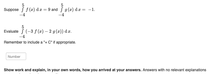 Suppose f(x) dx = 9 and f g (x) dx = -1.
1596
-4
Evaluate (-3 f (x) - 2 g(x)) dx.
-4
Remember to include a "+ C" if appropriate.
Number
Show work and explain, in your own words, how you arrived at your answers. Answers with no relevant explanations