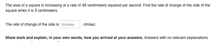 The area of a square is increasing at a rate of 48 centimeters squared per second. Find the rate of change of the side of the
square when it is 3 centimeters.
The rate of change of the side is Number .cm/sec.
Show work and explain, in your own words, how you arrived at your answers. Answers with no relevant explanations