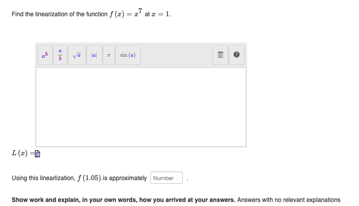 Find the linearization of the function f(x) = 7 at
L(x) =
la
d
k
T
sin (a)
at z = 1.
Using this linearlization, f (1.05).is approximately Number
E
Show work and explain, in your own words, how you arrived at your answers. Answers with no relevant explanations