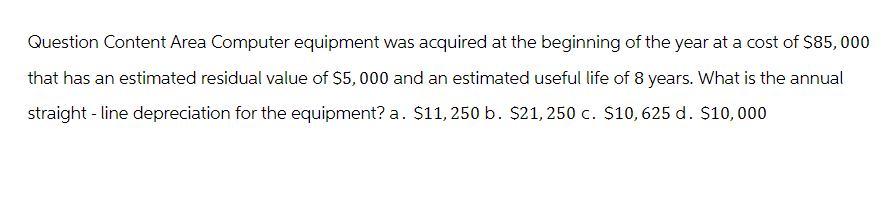 Question Content Area Computer equipment was acquired at the beginning of the year at a cost of $85,000
that has an estimated residual value of $5,000 and an estimated useful life of 8 years. What is the annual
straight-line depreciation for the equipment? a. $11, 250 b. $21, 250 c. $10,625 d. $10,000