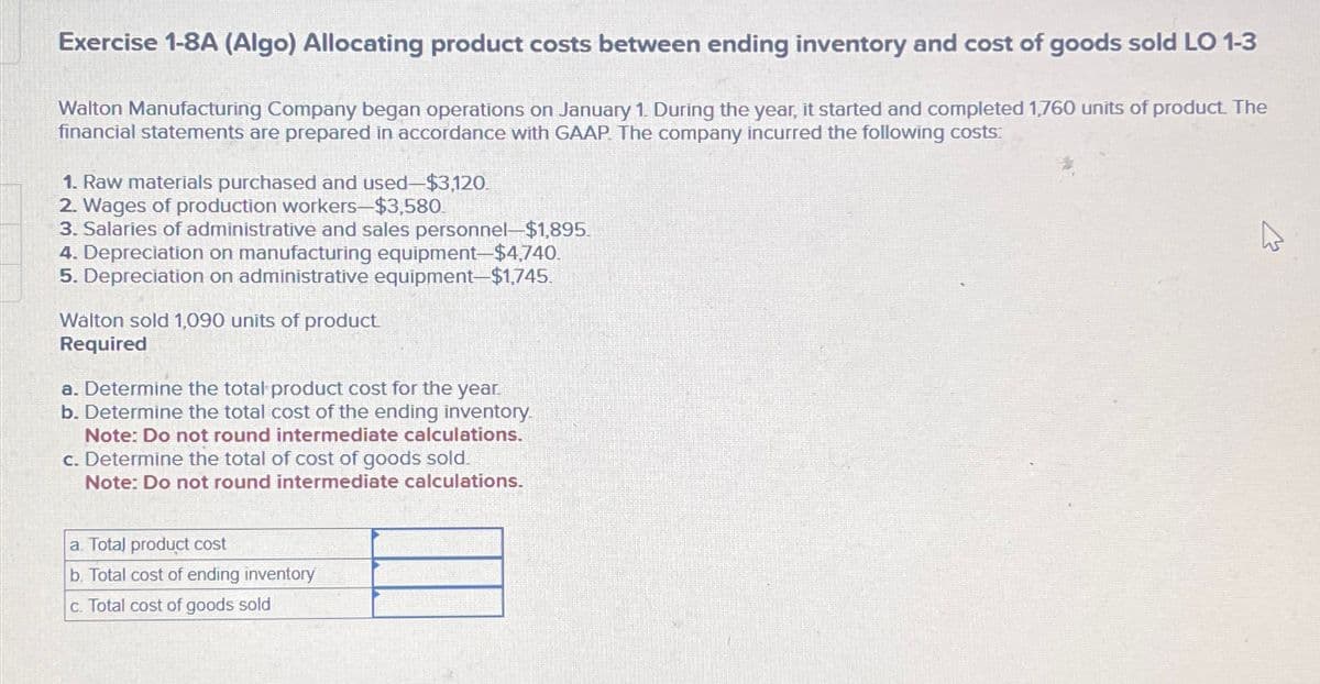 Exercise 1-8A (Algo) Allocating product costs between ending inventory and cost of goods sold LO 1-3
Walton Manufacturing Company began operations on January 1. During the year, it started and completed 1,760 units of product. The
financial statements are prepared in accordance with GAAP. The company incurred the following costs:
1. Raw materials purchased and used-$3,120.
2. Wages of production workers-$3,580.
3. Salaries of administrative and sales personnel-$1,895.
4. Depreciation on manufacturing equipment-$4,740.
5. Depreciation on administrative equipment-$1,745.
Walton sold 1,090 units of product.
Required
a. Determine the total product cost for the year.
b. Determine the total cost of the ending inventory.
Note: Do not round intermediate calculations.
c. Determine the total of cost of goods sold.
Note: Do not round intermediate calculations.
a. Total product cost
b. Total cost of ending inventory
c. Total cost of goods sold