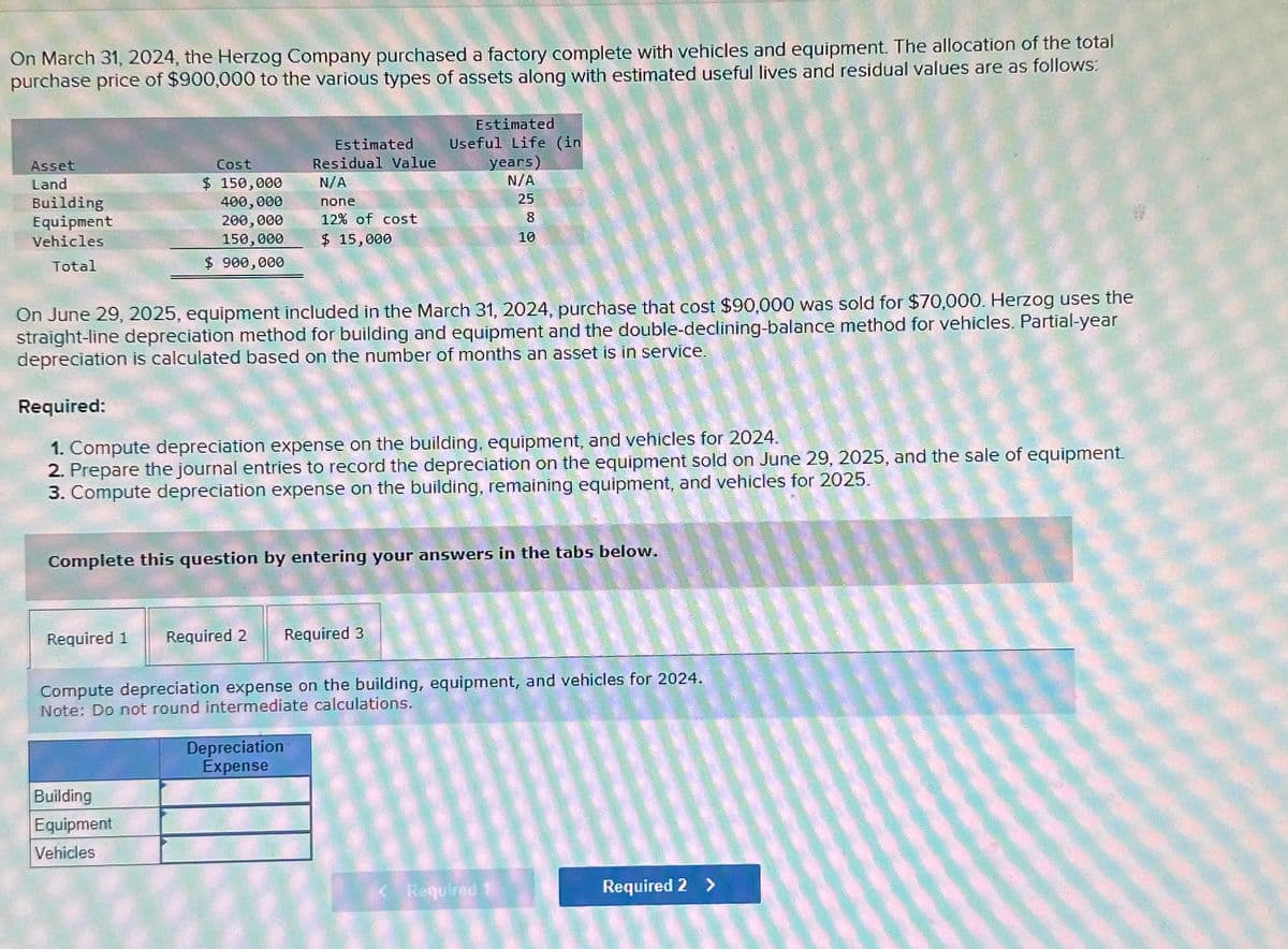 On March 31, 2024, the Herzog Company purchased a factory complete with vehicles and equipment. The allocation of the total
purchase price of $900,000 to the various types of assets along with estimated useful lives and residual values are as follows:
Asset
Land
Building
Equipment
Vehicles
Total
Cost
$ 150,000
400,000
200,000
150,000
$ 900,000
Estimated
Residual Value
N/A
none
12% of cost
$ 15,000
Estimated
Useful Life (in
years)
N/A
25
On June 29, 2025, equipment included in the March 31, 2024, purchase that cost $90,000 was sold for $70,000. Herzog uses the
straight-line depreciation method for building and equipment and the double-declining-balance method for vehicles. Partial-year
depreciation is calculated based on the number of months an asset is in service.
Required 1 Required 2 Required 3
Building
Equipment
Vehicles
Required:
1. Compute depreciation expense on the building, equipment, and vehicles for 2024.
2. Prepare the journal entries to record the depreciation on the equipment sold on June 29, 2025, and the sale of equipment.
3. Compute depreciation expense on the building, remaining equipment, and vehicles for 2025.
00
Complete this question by entering your answers in the tabs below.
Depreciation
Expense
10
Compute depreciation expense on the building, equipment, and vehicles for 2024.
Note: Do not round intermediate calculations.
Required
Required 2 >