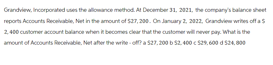 Grandview, Incorporated uses the allowance method. At December 31, 2021, the company's balance sheet
reports Accounts Receivable, Net in the amount of $27, 200. On January 2, 2022, Grandview writes off a $
2,400 customer account balance when it becomes clear that the customer will never pay. What is the
amount of Accounts Receivable, Net after the write-off? a $27, 200 b $2,400 c $29, 600 d $24, 800