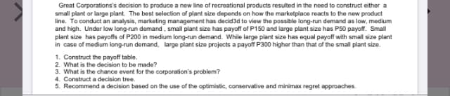 Great Corporations's decision to produce a new line of recreational products resulted in the need to construct either a
small plant or large plant. The best selection of plant size depends on how the marketplace reacts to the new product
line. To conduct an analysis, marketing management has decid3d to view the possible long-run demand as low, medium
and high. Under low long-run demand, small plant size has payoff of P150 and large plant size has P50 payoffr. Small
plant size has payoffs of P200 in medium long-run demand. While large plant size has equal payoff with small size plant
in case of medium long-run demand, large plant size projects a payoff P300 higher than that of the small plant size.
1. Construct the payoff table.
2. What is the decision to be made?
3. What is the chance event for the corporation's problem?
4. Construct a decision tree.
5. Recommend a decision based on the use of the optimistic, conservative and minimax regret approaches.
