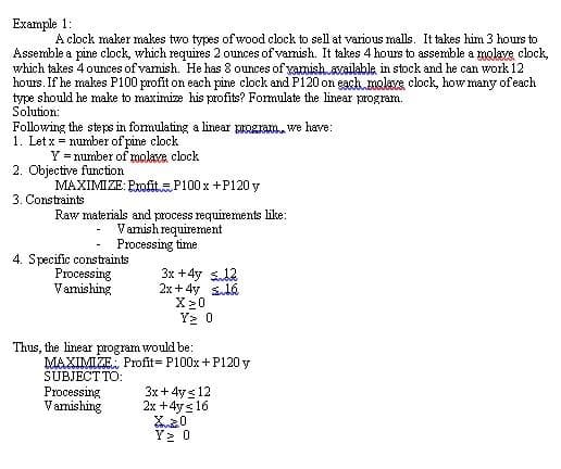 Example 1:
A clock maker makes two types of wood clock to sell at various malls. It takes him 3 hours to
Assemble a pine clock, which requires 2 ounces of varmish. It takes 4 hours to assemble a molave clock
which takes 4 ounces of vamish. He has 8 ounces of yarmish axailable in stock and he can work 12
hours. If he makes P100 profit on each pine clock and P120 on egch.20alaxs clock, how many of each
type should he make to maximize his profits? Formulate the linear program.
Solution:
Following the stepe in formulating a linear pogram. we have:
1. Let x = number of pine clock
Y = number of roolave, clock
2. Objective function
MAXIMIZE: Pxofit.P100 x +P120 y
3. Constraints
Raw materials and process requirements like:
Vamish requirement
Processing time
4. Specific constraints
Processing
Vamishing
3x +4y sad2
2x + 4y Sda
X20
Y2 0
Thus, the linear program would be:
MAXIMIZE. Profit P100x+ P120 y
SUBJECT TO:
Processing
Vamishing
3x + 4ys 12
2x +4y s 16
Y2 0
