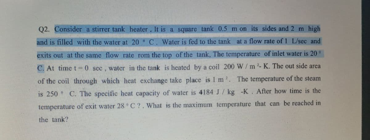 Q2. Consider a stirrer tank heater. It is a square tank 0.5 m on its sides and 2 m high
and is filled with the water at 20 C. Water is fed to the tank at a flow rate of 1 L/sec and
exits out at the same flow rate rom the top of the tank, The temperature of inlet water is 20 °
C. At time t = 0 sec, water in the tank is heated by a coil 200 W/m2- K. The out side area
of the coil through which heat exchange take place is 1 m 2. The temperature of the steam
is 250 C. The specific heat capacity of water is 4184 J / kg -K. After how time is the
temperature of exit water 28 °C ?. What is the maximum temperature that can be reached in
the tank?
