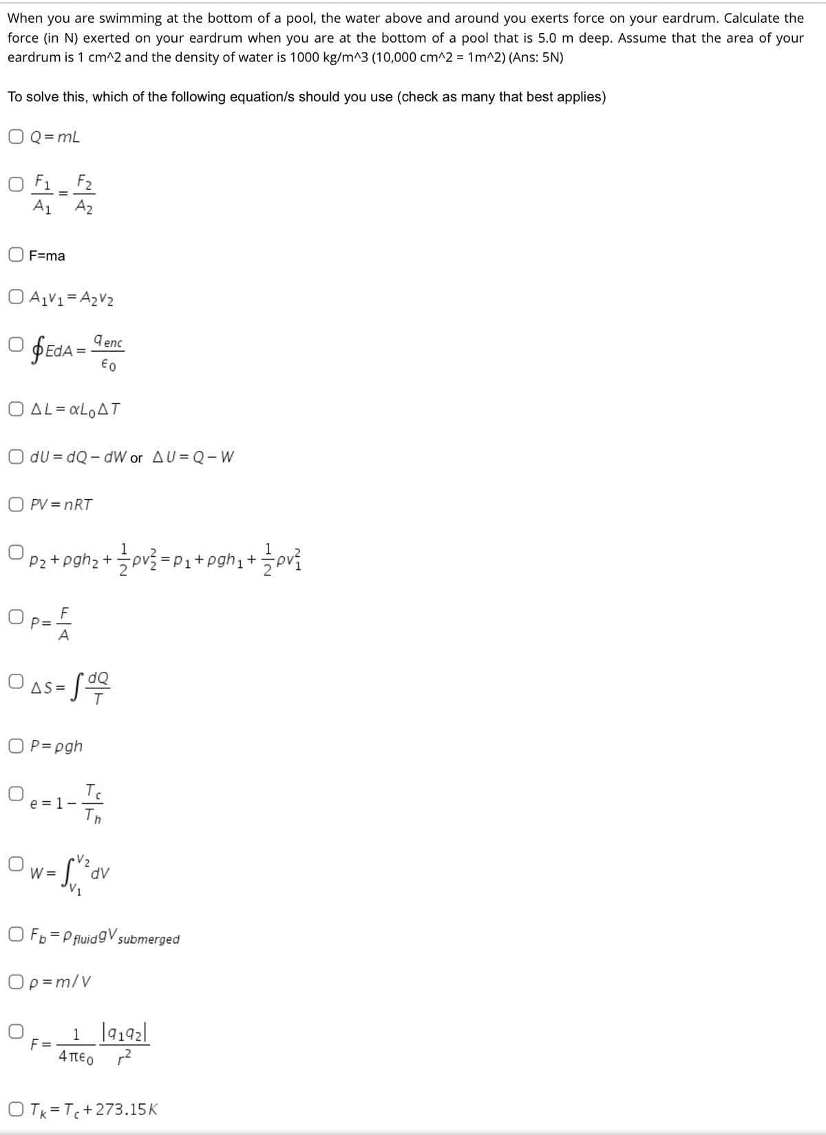 When you are swimming at the bottom of a pool, the water above and around you exerts force on your eardrum. Calculate the
force (in N) exerted on your eardrum when you are at the bottom of a pool that is 5.0 m deep. Assume that the area of your
eardrum is 1 cm^2 and the density of water is 1000 kg/m^3 (10,000 cm^2 = 1m^2) (Ans: 5N)
To solve this, which of the following equation/s should you use (check as many that best applies)
O Q = mL
O F1_ F2
A1
A2
O F=ma
O A1V1= A2V2
O fEdA = denc
€0
Ο ΔL αLo Δ .
O du = dQ - dW or AU= Q- W
O PV = nRT
Pz +pgh2 + pv=P1+pgh1+
F
Op=
O as-S
O P= pgh
O e=!
Tc
1-
Tn
Ow-ov
V2
W =
O Fp = P fluidgV submerged
Op =m/V
F =
4πεο
O Tk = T+273.15K
