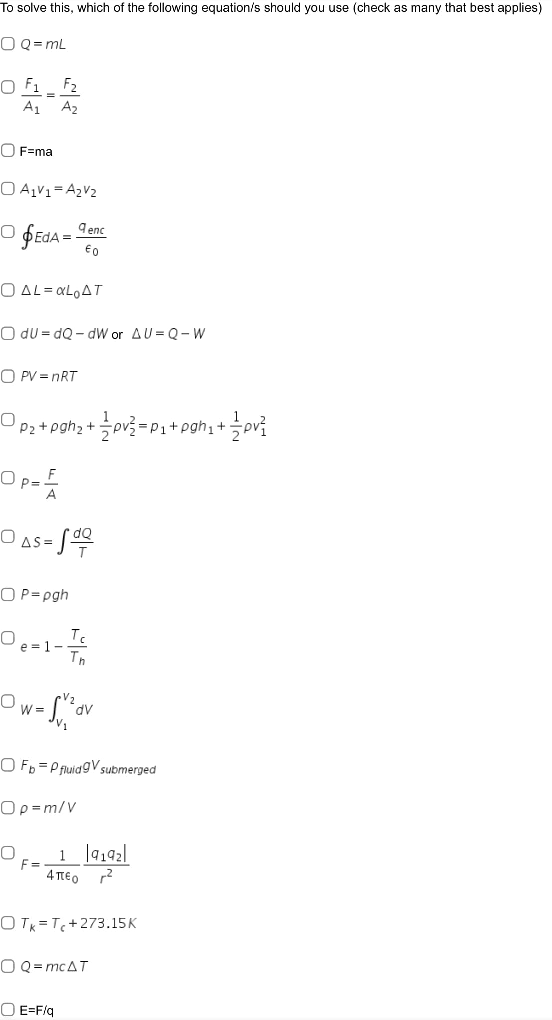 To solve this, which of the following equation/s should you use (check as many that best applies)
O Q = mL
O F1_ F2
A1
A2
O F=ma
O A,V1= A2V2
O fEdA = Ienc
€0
Ο ΔL Lo Δ .
O du = dQ- dW or AU = Q-W
O PV = nRT
Pz + pghz + 글p을 =P1+ pghi +
F
Op=
A
O as = S
O P=pgh
Tc
O e=1
Th
V2
W =
O Fp= P fluidgV submerged
Op =m/V
1 ]9192]
F =
4 TIEO
O Tk=Tc+273.15K
O Q= mcAT
O E=F/q
