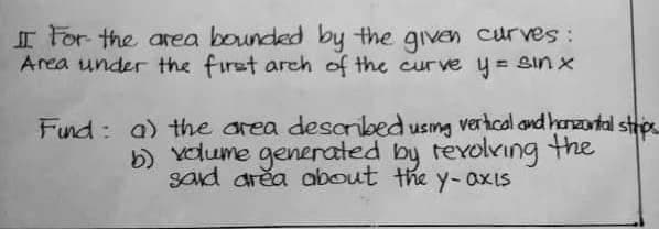 II For the area bounded by the given curves:
Area under the first arch of the curve y = sin x
Fund: a) the area described using vertical and horizontal strips
b) volume generated by revolving the
said area about the y-axis