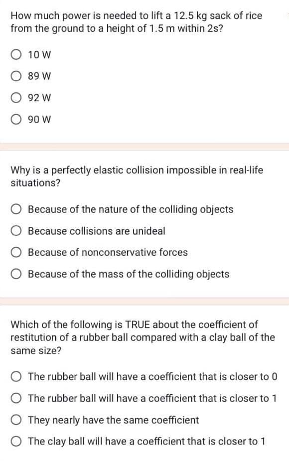 How much power is needed to lift a 12.5 kg sack of rice
from the ground to a height of 1.5 m within 2s?
O 10 W
89 W
92 W
90 W
Why is a perfectly elastic collision impossible in real-life
situations?
Because of the nature of the colliding objects
Because collisions are unideal
Because of nonconservative forces
Because of the mass of the colliding objects
Which of the following is TRUE about the coefficient of
restitution of a rubber ball compared with a clay ball of the
same size?
The rubber ball will have a coefficient that is closer to 0
The rubber ball will have a coefficient that is closer to 1
They nearly have the same coefficient
The clay ball will have a coefficient that is closer to 1