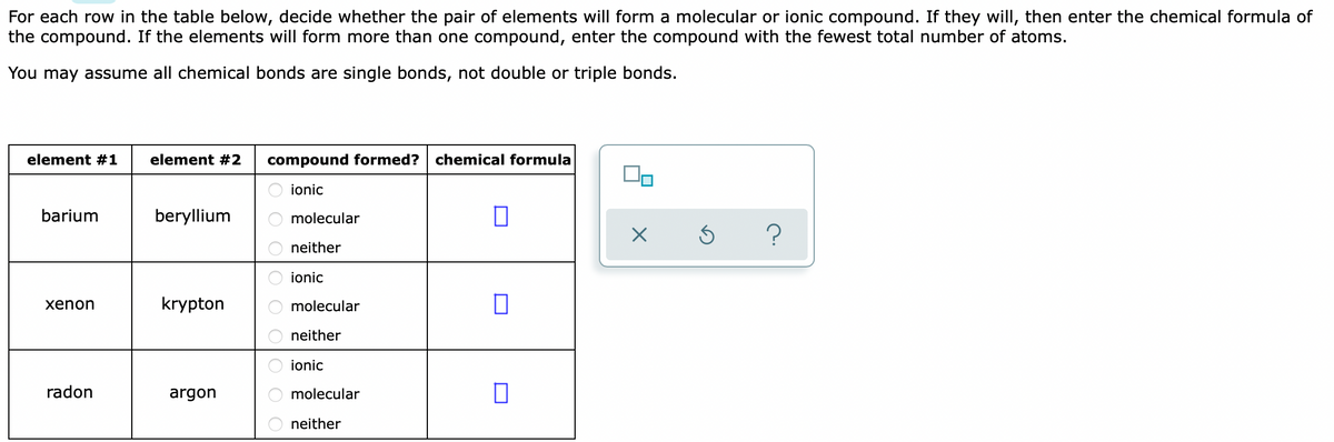 For each row in the table below, decide whether the pair of elements will form a molecular or ionic compound. If they will, then enter the chemical formula of
the compound. If the elements will form more than one compound, enter the compound with the fewest total number of atoms.
You may assume all chemical bonds are single bonds, not double or triple bonds.
element #1
element #2
compound formed?
chemical formula
ionic
barium
beryllium
molecular
neither
ionic
xenon
krypton
molecular
neither
ionic
radon
argon
molecular
neither
