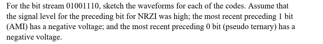 For the bit stream 01001110, sketch the waveforms for each of the codes. Assume that
the signal level for the preceding bit for NRZI was high; the most recent preceding 1 bit
(AMI) has a negative voltage; and the most recent preceding 0 bit (pseudo ternary) has a
negative voltage.
